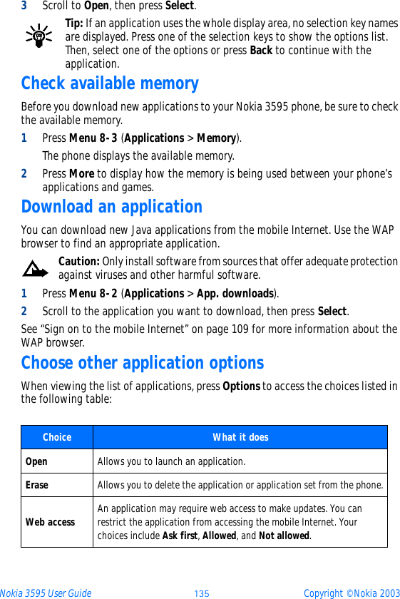 Nokia 3595 User Guide üþý Copyright © Nokia 20033Scroll to Open, then press Select.Tip: If an application uses the whole display area, no selection key names are displayed. Press one of the selection keys to show the options list. Then, select one of the options or press Back to continue with the application. Check available memoryBefore you download new applications to your Nokia 3595 phone, be sure to check the available memory.1Press Menu 8-3 (Applications &gt; Memory).The phone displays the available memory.2Press More to display how the memory is being used between your phone’s applications and games.Download an applicationYou can download new Java applications from the mobile Internet. Use the WAP browser to find an appropriate application. Caution: Only install software from sources that offer adequate protection against viruses and other harmful software.1Press Menu 8-2 (Applications &gt; App. downloads).2Scroll to the application you want to download, then press Select. See “Sign on to the mobile Internet” on page 109 for more information about the WAP browser.Choose other application optionsWhen viewing the list of applications, press Options to access the choices listed in the following table:  Choice  What it doesOpen Allows you to launch an application. Erase Allows you to delete the application or application set from the phone.Web access An application may require web access to make updates. You can restrict the application from accessing the mobile Internet. Your choices include Ask first, Allowed, and Not allowed.