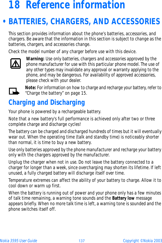 Nokia 3595 User Guide ýþü Copyright © Nokia 200318 Reference information •BATTERIES, CHARGERS, AND ACCESSORIESThis section provides information about the phone’s batteries, accessories, and chargers. Be aware that the information in this section is subject to change as the batteries, chargers, and accessories change.Check the model number of any charger before use with this device.Warning: Use only batteries, chargers and accessories approved by the phone manufacturer for use with this particular phone model. The use of any other types may invalidate any approval or warranty applying to the phone, and may be dangerous. For availability of approved accessories, please check with your dealer.Note: For information on how to charge and recharge your battery, refer to “Charge the battery” on page 15.Charging and DischargingYour phone is powered by a rechargeable battery.Note that a new battery&apos;s full performance is achieved only after two or three complete charge and discharge cycles!The battery can be charged and discharged hundreds of times but it will eventually wear out. When the operating time (talk and standby time) is noticeably shorter than normal, it is time to buy a new battery.Use only batteries approved by the phone manufacturer and recharge your battery only with the chargers approved by the manufacturer.Unplug the charger when not in use. Do not leave the battery connected to a charger for longer than a week, since overcharging may shorten its lifetime. If left unused, a fully charged battery will discharge itself over time.Temperature extremes can affect the ability of your battery to charge. Allow it to cool down or warm up first.When the battery is running out of power and your phone only has a few minutes of talk time remaining, a warning tone sounds and the Battery low message appears briefly. When no more talk time is left, a warning tone is sounded and the phone switches itself off.