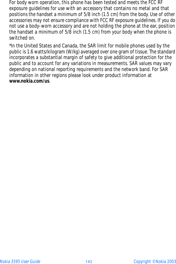 Nokia 3595 User Guide ýüþ Copyright © Nokia 2003For body worn operation, this phone has been tested and meets the FCC RF exposure guidelines for use with an accessory that contains no metal and that positions the handset a minimum of 5/8 inch (1.5 cm) from the body. Use of other accessories may not ensure compliance with FCC RF exposure guidelines. If you do not use a body-worn accessory and are not holding the phone at the ear, position the handset a minimum of 5/8 inch (1.5 cm) from your body when the phone is switched on.*In the United States and Canada, the SAR limit for mobile phones used by the public is 1.6 watts/kilogram (W/kg) averaged over one gram of tissue. The standard incorporates a substantial margin of safety to give additional protection for the public and to account for any variations in measurements. SAR values may vary depending on national reporting requirements and the network band. For SAR information in other regions please look under product information at www.nokia.com/us.