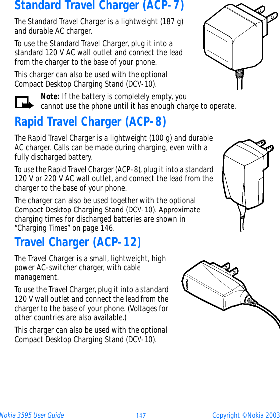 Nokia 3595 User Guide þüý Copyright © Nokia 2003Standard Travel Charger (ACP-7)The Standard Travel Charger is a lightweight (187 g) and durable AC charger. To use the Standard Travel Charger, plug it into a standard 120 V AC wall outlet and connect the lead from the charger to the base of your phone.This charger can also be used with the optional Compact Desktop Charging Stand (DCV-10).Note: If the battery is completely empty, you cannot use the phone until it has enough charge to operate.Rapid Travel Charger (ACP-8)The Rapid Travel Charger is a lightweight (100 g) and durable AC charger. Calls can be made during charging, even with a fully discharged battery.To use the Rapid Travel Charger (ACP-8), plug it into a standard 120 V or 220 V AC wall outlet, and connect the lead from the charger to the base of your phone.The charger can also be used together with the optional Compact Desktop Charging Stand (DCV-10). Approximate charging times for discharged batteries are shown in “Charging Times” on page 146.Travel Charger (ACP-12)The Travel Charger is a small, lightweight, high power AC-switcher charger, with cable management. To use the Travel Charger, plug it into a standard 120 V wall outlet and connect the lead from the charger to the base of your phone. (Voltages for other countries are also available.)This charger can also be used with the optional Compact Desktop Charging Stand (DCV-10).