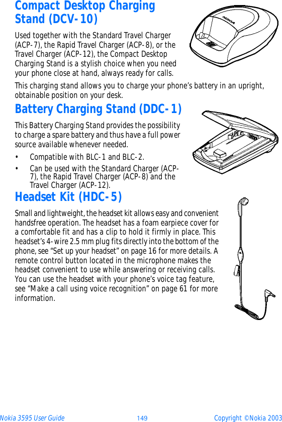 Nokia 3595 User Guide þüý Copyright © Nokia 2003Compact Desktop Charging Stand (DCV-10)Used together with the Standard Travel Charger (ACP-7), the Rapid Travel Charger (ACP-8), or the Travel Charger (ACP-12), the Compact Desktop Charging Stand is a stylish choice when you need your phone close at hand, always ready for calls. This charging stand allows you to charge your phone’s battery in an upright, obtainable position on your desk.Battery Charging Stand (DDC-1)This Battery Charging Stand provides the possibility to charge a spare battery and thus have a full power source available whenever needed.• Compatible with BLC-1 and BLC-2.• Can be used with the Standard Charger (ACP-7), the Rapid Travel Charger (ACP-8) and the Travel Charger (ACP-12).Headset Kit (HDC-5)Small and lightweight, the headset kit allows easy and convenient handsfree operation. The headset has a foam earpiece cover for a comfortable fit and has a clip to hold it firmly in place. This headset’s 4-wire 2.5 mm plug fits directly into the bottom of the phone, see “Set up your headset” on page 16 for more details. A remote control button located in the microphone makes the headset convenient to use while answering or receiving calls. You can use the headset with your phone’s voice tag feature, see “Make a call using voice recognition” on page 61 for more information. 