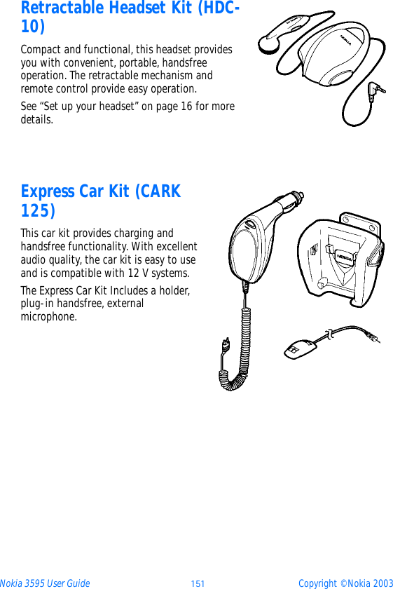 Nokia 3595 User Guide ýþý Copyright © Nokia 2003Retractable Headset Kit (HDC-10)Compact and functional, this headset provides you with convenient, portable, handsfree operation. The retractable mechanism and remote control provide easy operation.See “Set up your headset” on page 16 for more details.Express Car Kit (CARK 125)This car kit provides charging and handsfree functionality. With excellent audio quality, the car kit is easy to use and is compatible with 12 V systems.The Express Car Kit Includes a holder, plug-in handsfree, external microphone.