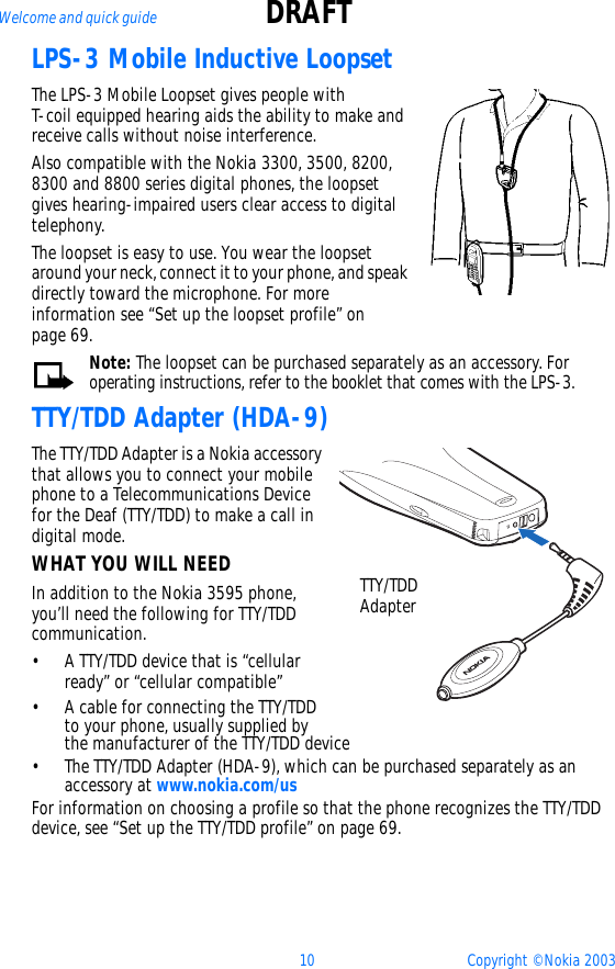 10 Copyright © Nokia 2003Welcome and quick guide DRAFTLPS-3 Mobile Inductive LoopsetThe LPS-3 Mobile Loopset gives people with T-coil equipped hearing aids the ability to make and receive calls without noise interference. Also compatible with the Nokia 3300, 3500, 8200, 8300 and 8800 series digital phones, the loopset gives hearing-impaired users clear access to digital telephony.The loopset is easy to use. You wear the loopset around your neck, connect it to your phone, and speak directly toward the microphone. For more information see “Set up the loopset profile” on page 69.Note: The loopset can be purchased separately as an accessory. For operating instructions, refer to the booklet that comes with the LPS-3.TTY/TDD Adapter (HDA-9)The TTY/TDD Adapter is a Nokia accessory that allows you to connect your mobile phone to a Telecommunications Device for the Deaf (TTY/TDD) to make a call in digital mode. WHAT YOU WILL NEEDIn addition to the Nokia 3595 phone, you’ll need the following for TTY/TDD communication.• A TTY/TDD device that is “cellular ready” or “cellular compatible”• A cable for connecting the TTY/TDD to your phone, usually supplied by the manufacturer of the TTY/TDD device• The TTY/TDD Adapter (HDA-9), which can be purchased separately as an accessory at www.nokia.com/usFor information on choosing a profile so that the phone recognizes the TTY/TDD device, see “Set up the TTY/TDD profile” on page 69.TTY/TDD Adapter
