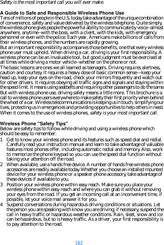 162Safety is the most important call you will ever make.A Guide to Safe and Responsible Wireless Phone UseTens of millions of people in the U.S. today take advantage of the unique combination of convenience, safety and value delivered by the wireless telephone. Quite simply, the wireless phone gives people the powerful ability to communicate by voice--almost anywhere, anytime--with the boss, with a client, with the kids, with emergency personnel or even with the police. Each year, Americans make billions of calls from their wireless phones, and the numbers are rapidly growing.But an important responsibility accompanies those benefits, one that every wireless phone user must uphold. When driving a car, driving is your first responsibility. A wireless phone can be an invaluable tool, but good judgment must be exercised at all times while driving a motor vehicle--whether on the phone or not.The basic lessons are ones we all learned as teenagers. Driving requires alertness, caution and courtesy. It requires a heavy dose of basic common sense---keep your head up, keep your eyes on the road, check your mirrors frequently and watch out for other drivers. It requires obeying all traffic signs and signals and staying within the speed limit. It means using seatbelts and requiring other passengers to do the same.But with wireless phone use, driving safely means a little more. This brochure is a call to wireless phone users everywhere to make safety their first priority when behind the wheel of a car. Wireless telecommunications is keeping us in touch, simplifying our lives, protecting us in emergencies and providing opportunities to help others in need. When it comes to the use of wireless phones, safety is your most important call.   Wireless Phone &quot;Safety Tips&quot;Below are safety tips to follow while driving and using a wireless phone which should be easy to remember. 1Get to know your wireless phone and its features such as speed dial and redial. Carefully read your instruction manual and learn to take advantage of valuable features most phones offer, including automatic redial and memory. Also, work to memorize the phone keypad so you can use the speed dial function without taking your attention off the road.2When available, use a hands free device. A number of hands free wireless phone accessories are readily available today. Whether you choose an installed mounted device for your wireless phone or a speaker phone accessory, take advantage of these devices if available to you.3Position your wireless phone within easy reach. Make sure you place your wireless phone within easy reach and where you can grab it without removing your eyes from the road. If you get an incoming call at an inconvenient time, if possible, let your voice mail answer it for you.4Suspend conversations during hazardous driving conditions or situations. Let the person you are speaking with know you are driving; if necessary, suspend the call in heavy traffic or hazardous weather conditions. Rain, sleet, snow and ice can be hazardous, but so is heavy traffic. As a driver, your first responsibility is to pay attention to the road.