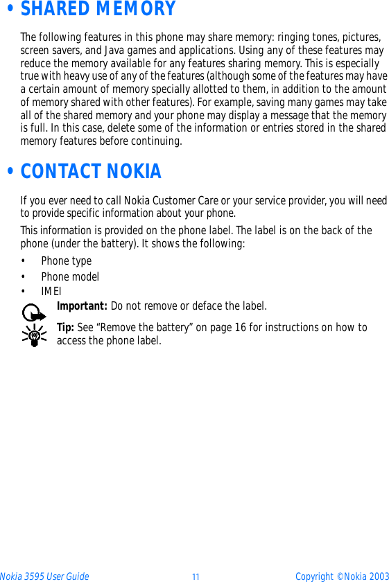 Nokia 3595 User Guide þþ Copyright © Nokia 2003 •SHARED MEMORYThe following features in this phone may share memory: ringing tones, pictures, screen savers, and Java games and applications. Using any of these features may reduce the memory available for any features sharing memory. This is especially true with heavy use of any of the features (although some of the features may have a certain amount of memory specially allotted to them, in addition to the amount of memory shared with other features). For example, saving many games may take all of the shared memory and your phone may display a message that the memory is full. In this case, delete some of the information or entries stored in the shared memory features before continuing. •CONTACT NOKIAIf you ever need to call Nokia Customer Care or your service provider, you will need to provide specific information about your phone.This information is provided on the phone label. The label is on the back of the phone (under the battery). It shows the following:• Phone type• Phone model•IMEI Important: Do not remove or deface the label.Tip: See “Remove the battery” on page 16 for instructions on how to access the phone label.