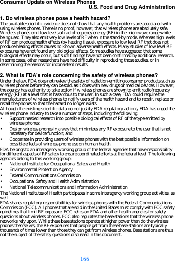 166Consumer Update on Wireless PhonesU.S. Food and Drug Administration1. Do wireless phones pose a health hazard?The available scientific evidence does not show that any health problems are associated with using wireless phones. There is no proof, however, that wireless phones are absolutely safe. Wireless phones emit low levels of radiofrequency energy (RF) in the microwave range while being used. They also emit very low levels of RF when in the stand-by mode. Whereas high levels of RF can produce health effects (by heating tissue), exposure to low level RF that does not produce heating effects causes no known adverse health effects. Many studies of low level RF exposures have not found any biological effects. Some studies have suggested that some biological effects may occur, but such findings have not been confirmed by additional research. In some cases, other researchers have had difficulty in reproducing those studies, or in determining the reasons for inconsistent results.2. What is FDA&apos;s role concerning the safety of wireless phones?Under the law, FDA does not review the safety of radiation-emitting consumer products such as wireless phones before they can be sold, as it does with new drugs or medical devices. However, the agency has authority to take action if wireless phones are shown to emit radiofrequency energy (RF) at a level that is hazardous to the user. In such a case, FDA could require the manufacturers of wireless phones to notify users of the health hazard and to repair, replace or recall the phones so that the hazard no longer exists.Although the existing scientific data do not justify FDA regulatory actions, FDA has urged the wireless phone industry to take a number of steps, including the following:•Support needed research into possible biological effects of RF of the type emitted by wireless phones;•Design wireless phones in a way that minimizes any RF exposure to the user that is not necessary for device function; and•Cooperate in providing users of wireless phones with the best possible information on possible effects of wireless phone use on human health.FDA belongs to an interagency working group of the federal agencies that have responsibility for different aspects of RF safety to ensure coordinated efforts at the federal level. The following agencies belong to this working group:•National Institute for Occupational Safety and Health•Environmental Protection Agency•Federal Communications Commission•Occupational Safety and Health Administration•National Telecommunications and Information AdministrationThe National Institutes of Health participates in some interagency working group activities, as well.FDA shares regulatory responsibilities for wireless phones with the Federal Communications Commission (FCC). All phones that are sold in the United States must comply with FCC safety guidelines that limit RF exposure. FCC relies on FDA and other health agencies for safety questions about wireless phones. FCC also regulates the base stations that the wireless phone networks rely upon. While these base stations operate at higher power than do the wireless phones themselves, the RF exposures that people get from these base stations are typically thousands of times lower than those they can get from wireless phones. Base stations are thus not the subject of the safety questions discussed in this document.