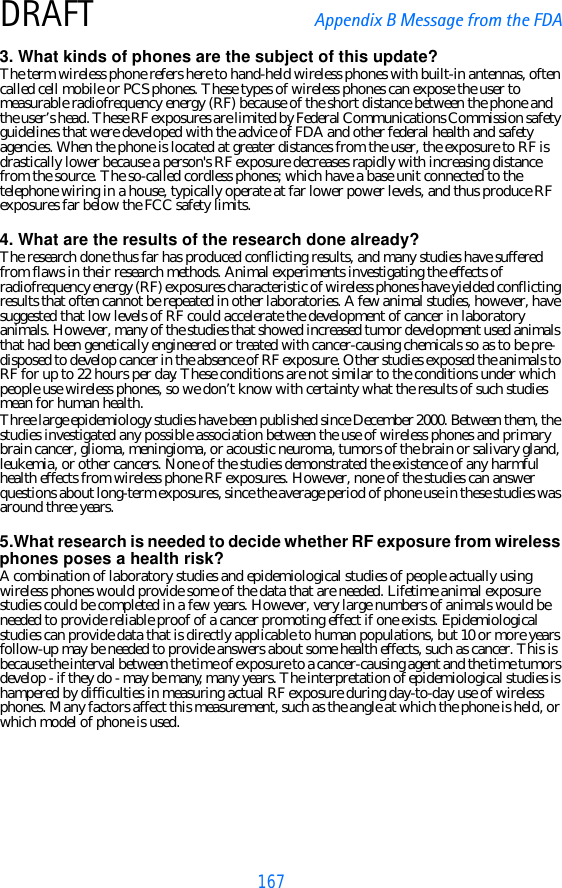 167DRAFT Appendix B Message from the FDA3. What kinds of phones are the subject of this update?The term wireless phone refers here to hand-held wireless phones with built-in antennas, often called cell mobile or PCS phones. These types of wireless phones can expose the user to measurable radiofrequency energy (RF) because of the short distance between the phone and the user’s head. These RF exposures are limited by Federal Communications Commission safety guidelines that were developed with the advice of FDA and other federal health and safety agencies. When the phone is located at greater distances from the user, the exposure to RF is drastically lower because a person&apos;s RF exposure decreases rapidly with increasing distance from the source. The so-called cordless phones; which have a base unit connected to the telephone wiring in a house, typically operate at far lower power levels, and thus produce RF exposures far below the FCC safety limits.4. What are the results of the research done already?The research done thus far has produced conflicting results, and many studies have suffered from flaws in their research methods. Animal experiments investigating the effects of radiofrequency energy (RF) exposures characteristic of wireless phones have yielded conflicting results that often cannot be repeated in other laboratories. A few animal studies, however, have suggested that low levels of RF could accelerate the development of cancer in laboratory animals. However, many of the studies that showed increased tumor development used animals that had been genetically engineered or treated with cancer-causing chemicals so as to be pre-disposed to develop cancer in the absence of RF exposure. Other studies exposed the animals to RF for up to 22 hours per day. These conditions are not similar to the conditions under which people use wireless phones, so we don’t know with certainty what the results of such studies mean for human health.Three large epidemiology studies have been published since December 2000. Between them, the studies investigated any possible association between the use of wireless phones and primary brain cancer, glioma, meningioma, or acoustic neuroma, tumors of the brain or salivary gland, leukemia, or other cancers. None of the studies demonstrated the existence of any harmful health effects from wireless phone RF exposures. However, none of the studies can answer questions about long-term exposures, since the average period of phone use in these studies was around three years.5.What research is needed to decide whether RF exposure from wireless phones poses a health risk?A combination of laboratory studies and epidemiological studies of people actually using wireless phones would provide some of the data that are needed. Lifetime animal exposure studies could be completed in a few years. However, very large numbers of animals would be needed to provide reliable proof of a cancer promoting effect if one exists. Epidemiological studies can provide data that is directly applicable to human populations, but 10 or more years follow-up may be needed to provide answers about some health effects, such as cancer. This is because the interval between the time of exposure to a cancer-causing agent and the time tumors develop - if they do - may be many, many years. The interpretation of epidemiological studies is hampered by difficulties in measuring actual RF exposure during day-to-day use of wireless phones. Many factors affect this measurement, such as the angle at which the phone is held, or which model of phone is used.