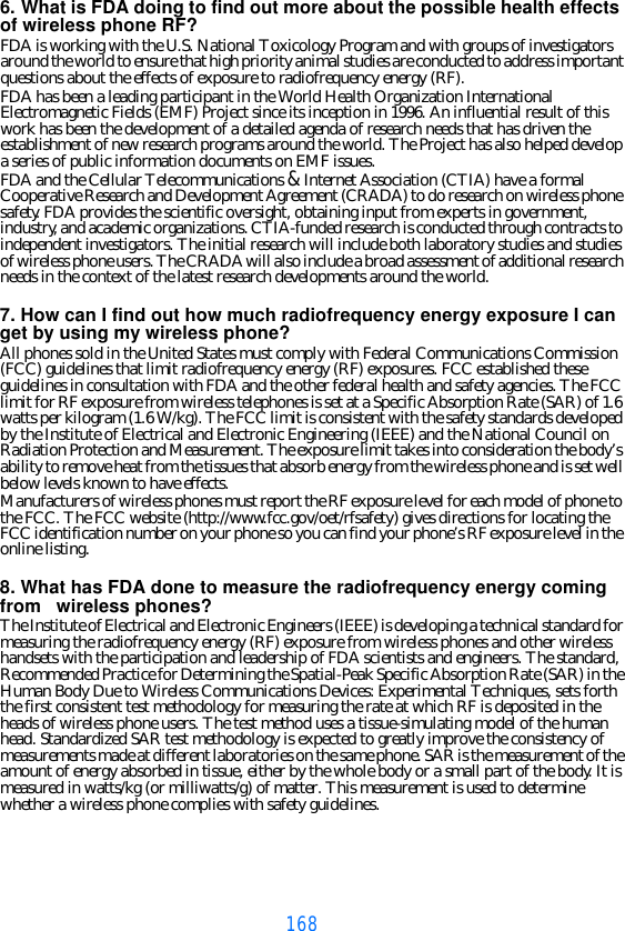 1686. What is FDA doing to find out more about the possible health effects of wireless phone RF?FDA is working with the U.S. National Toxicology Program and with groups of investigators around the world to ensure that high priority animal studies are conducted to address important questions about the effects of exposure to radiofrequency energy (RF).FDA has been a leading participant in the World Health Organization International Electromagnetic Fields (EMF) Project since its inception in 1996. An influential result of this work has been the development of a detailed agenda of research needs that has driven the establishment of new research programs around the world. The Project has also helped develop a series of public information documents on EMF issues.FDA and the Cellular Telecommunications &amp; Internet Association (CTIA) have a formal Cooperative Research and Development Agreement (CRADA) to do research on wireless phone safety. FDA provides the scientific oversight, obtaining input from experts in government, industry, and academic organizations. CTIA-funded research is conducted through contracts to independent investigators. The initial research will include both laboratory studies and studies of wireless phone users. The CRADA will also include a broad assessment of additional research needs in the context of the latest research developments around the world.7. How can I find out how much radiofrequency energy exposure I can get by using my wireless phone?All phones sold in the United States must comply with Federal Communications Commission (FCC) guidelines that limit radiofrequency energy (RF) exposures. FCC established these guidelines in consultation with FDA and the other federal health and safety agencies. The FCC limit for RF exposure from wireless telephones is set at a Specific Absorption Rate (SAR) of 1.6 watts per kilogram (1.6 W/kg). The FCC limit is consistent with the safety standards developed by the Institute of Electrical and Electronic Engineering (IEEE) and the National Council on Radiation Protection and Measurement. The exposure limit takes into consideration the body’s ability to remove heat from the tissues that absorb energy from the wireless phone and is set well below levels known to have effects.Manufacturers of wireless phones must report the RF exposure level for each model of phone to the FCC. The FCC website (http://www.fcc.gov/oet/rfsafety) gives directions for locating the FCC identification number on your phone so you can find your phone’s RF exposure level in the online listing.8. What has FDA done to measure the radiofrequency energy coming from   wireless phones?The Institute of Electrical and Electronic Engineers (IEEE) is developing a technical standard for measuring the radiofrequency energy (RF) exposure from wireless phones and other wireless handsets with the participation and leadership of FDA scientists and engineers. The standard, Recommended Practice for Determining the Spatial-Peak Specific Absorption Rate (SAR) in the Human Body Due to Wireless Communications Devices: Experimental Techniques, sets forth the first consistent test methodology for measuring the rate at which RF is deposited in the heads of wireless phone users. The test method uses a tissue-simulating model of the human head. Standardized SAR test methodology is expected to greatly improve the consistency of measurements made at different laboratories on the same phone. SAR is the measurement of the amount of energy absorbed in tissue, either by the whole body or a small part of the body. It is measured in watts/kg (or milliwatts/g) of matter. This measurement is used to determine whether a wireless phone complies with safety guidelines.