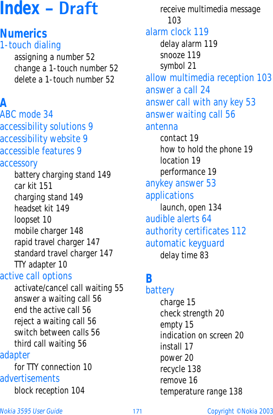 Nokia 3595 User Guide þýþ Copyright © Nokia 2003Index - DraftNumerics1-touch dialingassigning a number 52change a 1-touch number 52delete a 1-touch number 52AABC mode 34accessibility solutions 9accessibility website 9accessible features 9accessorybattery charging stand 149car kit 151charging stand 149headset kit 149loopset 10mobile charger 148rapid travel charger 147standard travel charger 147TTY adapter 10active call optionsactivate/cancel call waiting 55answer a waiting call 56end the active call 56reject a waiting call 56switch between calls 56third call waiting 56adapterfor TTY connection 10advertisementsblock reception 104receive multimedia message 103alarm clock 119delay alarm 119snooze 119symbol 21allow multimedia reception 103answer a call 24answer call with any key 53answer waiting call 56antennacontact 19how to hold the phone 19location 19performance 19anykey answer 53applicationslaunch, open 134audible alerts 64authority certificates 112automatic keyguarddelay time 83Bbatterycharge 15check strength 20empty 15indication on screen 20install 17power 20recycle 138remove 16temperature range 138