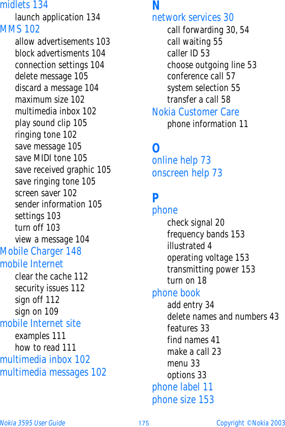 Nokia 3595 User Guide ýüþ Copyright © Nokia 2003midlets 134launch application 134MMS 102allow advertisements 103block advertisments 104connection settings 104delete message 105discard a message 104maximum size 102multimedia inbox 102play sound clip 105ringing tone 102save message 105save MIDI tone 105save received graphic 105save ringing tone 105screen saver 102sender information 105settings 103turn off 103view a message 104Mobile Charger 148mobile Internetclear the cache 112security issues 112sign off 112sign on 109mobile Internet siteexamples 111how to read 111multimedia inbox 102multimedia messages 102Nnetwork services 30call forwarding 30, 54call waiting 55caller ID 53choose outgoing line 53conference call 57system selection 55transfer a call 58Nokia Customer Carephone information 11Oonline help 73onscreen help 73Pphonecheck signal 20frequency bands 153illustrated 4operating voltage 153transmitting power 153turn on 18phone bookadd entry 34delete names and numbers 43features 33find names 41make a call 23menu 33options 33phone label 11phone size 153