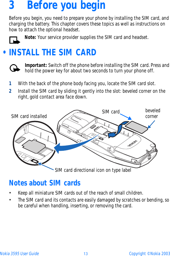 Nokia 3595 User Guide ýþ Copyright © Nokia 20033 Before you beginBefore you begin, you need to prepare your phone by installing the SIM card, and charging the battery. This chapter covers these topics as well as instructions on how to attach the optional headset.Note: Your service provider supplies the SIM card and headset. •INSTALL THE SIM CARDImportant: Switch off the phone before installing the SIM card. Press and hold the power key for about two seconds to turn your phone off.1With the back of the phone body facing you, locate the SIM card slot.2Install the SIM card by sliding it gently into the slot: beveled corner on the right, gold contact area face down.Notes about SIM cards• Keep all miniature SIM cards out of the reach of small children.• The SIM card and its contacts are easily damaged by scratches or bending, so be careful when handling, inserting, or removing the card.SIM card directional icon on type labelSIM card beveled cornerSIM card installed