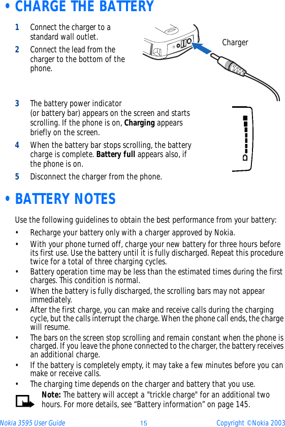 Nokia 3595 User Guide ýþ Copyright © Nokia 2003 •CHARGE THE BATTERY1Connect the charger to a standard wall outlet.2Connect the lead from the charger to the bottom of the phone.3The battery power indicator (or battery bar) appears on the screen and starts scrolling. If the phone is on, Charging appears briefly on the screen.4When the battery bar stops scrolling, the battery charge is complete. Battery full appears also, if the phone is on.5Disconnect the charger from the phone. •BATTERY NOTESUse the following guidelines to obtain the best performance from your battery:• Recharge your battery only with a charger approved by Nokia.• With your phone turned off, charge your new battery for three hours before its first use. Use the battery until it is fully discharged. Repeat this procedure twice for a total of three charging cycles.• Battery operation time may be less than the estimated times during the first charges. This condition is normal.• When the battery is fully discharged, the scrolling bars may not appear immediately.• After the first charge, you can make and receive calls during the charging cycle, but the calls interrupt the charge. When the phone call ends, the charge will resume.• The bars on the screen stop scrolling and remain constant when the phone is charged. If you leave the phone connected to the charger, the battery receives an additional charge.• If the battery is completely empty, it may take a few minutes before you can make or receive calls.• The charging time depends on the charger and battery that you use.Note: The battery will accept a &quot;trickle charge&quot; for an additional two hours. For more details, see “Battery information” on page 145.Charger