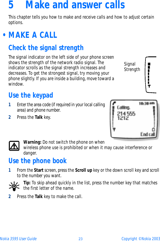 Nokia 3595 User Guide ýþ Copyright © Nokia 20035 Make and answer callsThis chapter tells you how to make and receive calls and how to adjust certain options. •MAKE A CALLCheck the signal strengthThe signal indicator on the left side of your phone screen shows the strength of the network radio signal. The indicator scrolls as the signal strength increases and decreases. To get the strongest signal, try moving your phone slightly. If you are inside a building, move toward a window.Use the keypad1Enter the area code (if required in your local calling area) and phone number.2Press the Talk key.Warning: Do not switch the phone on when wireless phone use is prohibited or when it may cause interference or danger.Use the phone book1From the Start screen, press the Scroll up key or the down scroll key and scroll to the number you want.Tip: To skip ahead quickly in the list, press the number key that matches the first letter of the name.2Press the Talk key to make the call.Signal Strength