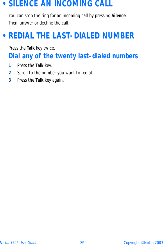 Nokia 3595 User Guide ýþ Copyright © Nokia 2003 •SILENCE AN INCOMING CALLYou can stop the ring for an incoming call by pressing Silence.Then, answer or decline the call. •REDIAL THE LAST-DIALED NUMBERPress the Talk key twice.Dial any of the twenty last-dialed numbers1Press the Talk key.2Scroll to the number you want to redial.3Press the Talk key again.