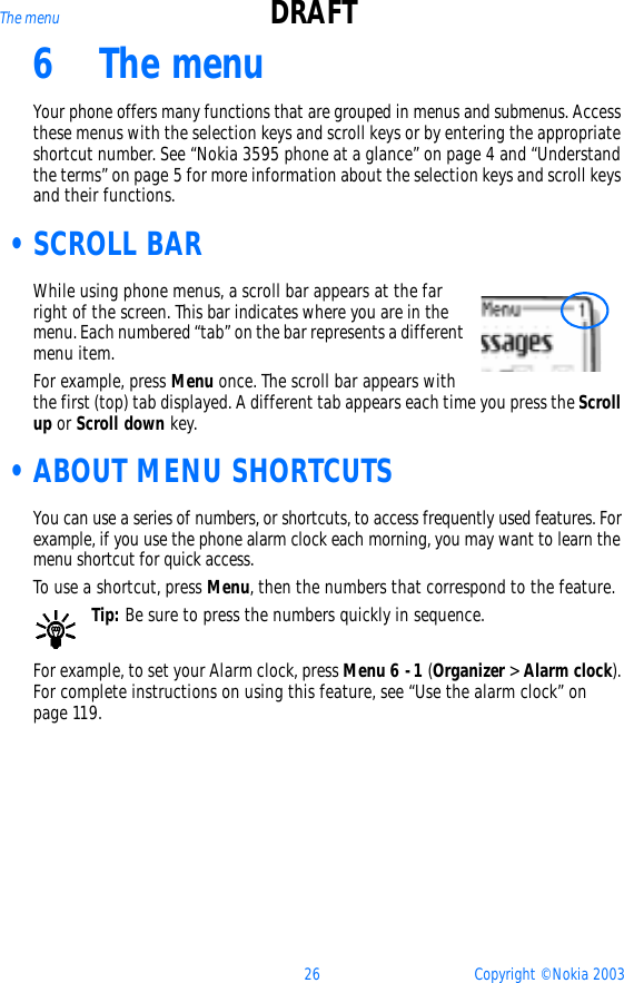 26 Copyright © Nokia 2003The menu DRAFT6 The menuYour phone offers many functions that are grouped in menus and submenus. Access these menus with the selection keys and scroll keys or by entering the appropriate shortcut number. See “Nokia 3595 phone at a glance” on page 4 and “Understand the terms” on page 5 for more information about the selection keys and scroll keys and their functions. •SCROLL BARWhile using phone menus, a scroll bar appears at the far right of the screen. This bar indicates where you are in the menu. Each numbered “tab” on the bar represents a different menu item.For example, press Menu once. The scroll bar appears with the first (top) tab displayed. A different tab appears each time you press the Scroll up or Scroll down key. •ABOUT MENU SHORTCUTSYou can use a series of numbers, or shortcuts, to access frequently used features. For example, if you use the phone alarm clock each morning, you may want to learn the menu shortcut for quick access. To use a shortcut, press Menu, then the numbers that correspond to the feature. Tip: Be sure to press the numbers quickly in sequence.For example, to set your Alarm clock, press Menu 6 -1 (Organizer &gt; Alarm clock). For complete instructions on using this feature, see “Use the alarm clock” on page 119.