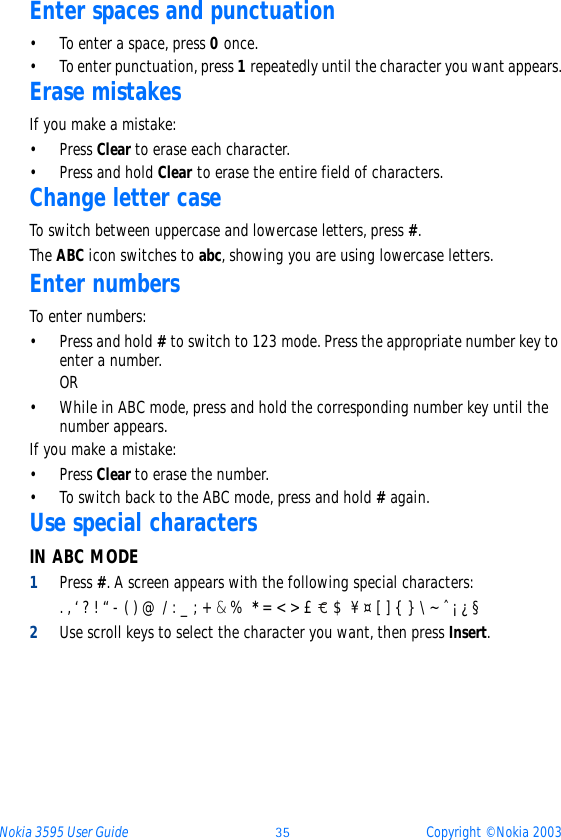 Nokia 3595 User Guide þý Copyright © Nokia 2003Enter spaces and punctuation• To enter a space, press 0 once.• To enter punctuation, press 1 repeatedly until the character you want appears.Erase mistakesIf you make a mistake:•Press Clear to erase each character.• Press and hold Clear to erase the entire field of characters.Change letter caseTo switch between uppercase and lowercase letters, press #.The ABC icon switches to abc, showing you are using lowercase letters.Enter numbersTo enter numbers:• Press and hold # to switch to 123 mode. Press the appropriate number key to enter a number. OR• While in ABC mode, press and hold the corresponding number key until the number appears.If you make a mistake:•Press Clear to erase the number. • To switch back to the ABC mode, press and hold # again.Use special characters IN ABC MODE1Press #. A screen appears with the following special characters: . , ‘ ? ! “ - ( ) @ / : _ ; + &amp; %  * = &lt; &gt; £   $  ¥ ¤ [ ] { } \ ~ ˆ ¡ ¿ §    2Use scroll keys to select the character you want, then press Insert. ÿ