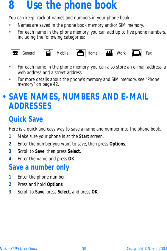 Nokia 3595 User Guide þý Copyright © Nokia 20038 Use the phone bookYou can keep track of names and numbers in your phone book. • Names are saved in the phone book memory and/or SIM memory. • For each name in the phone memory, you can add up to five phone numbers, including the following categories:• For each name in the phone memory, you can also store an e-mail address, a web address and a street address.• For more details about the phone’s memory and SIM memory, see “Phone memory” on page 42.  •SAVE NAMES, NUMBERS AND E-MAIL ADDRESSESQuick SaveHere is a quick and easy way to save a name and number into the phone book.1Make sure your phone is at the Start screen.2Enter the number you want to save, then press Options.3Scroll to Save, then press Select.4Enter the name and press OK.Save a number only1Enter the phone number.2Press and hold Options.3Scroll to Save, press Select, and press OK.General Mobile Home Work Fax