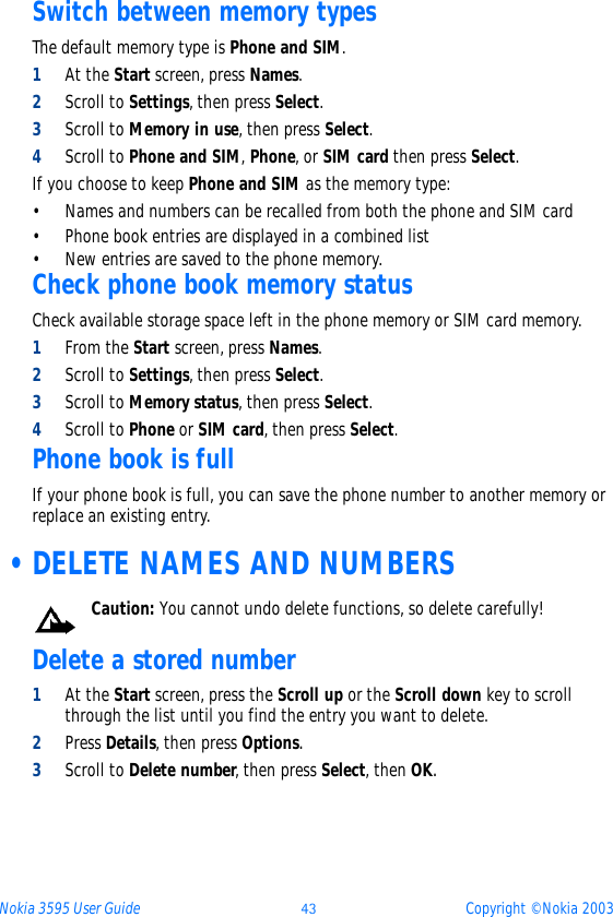 Nokia 3595 User Guide ýþ Copyright © Nokia 2003Switch between memory typesThe default memory type is Phone and SIM.  1At the Start screen, press Names.2Scroll to Settings, then press Select.3Scroll to Memory in use, then press Select.4Scroll to Phone and SIM, Phone, or SIM card then press Select.If you choose to keep Phone and SIM as the memory type:• Names and numbers can be recalled from both the phone and SIM card• Phone book entries are displayed in a combined list• New entries are saved to the phone memory. Check phone book memory statusCheck available storage space left in the phone memory or SIM card memory.1From the Start screen, press Names.2Scroll to Settings, then press Select.3Scroll to Memory status, then press Select.4Scroll to Phone or SIM card, then press Select.Phone book is fullIf your phone book is full, you can save the phone number to another memory or replace an existing entry.  •DELETE NAMES AND NUMBERSCaution: You cannot undo delete functions, so delete carefully!Delete a stored number1At the Start screen, press the Scroll up or the Scroll down key to scroll through the list until you find the entry you want to delete.2Press Details, then press Options.3Scroll to Delete number, then press Select, then OK.