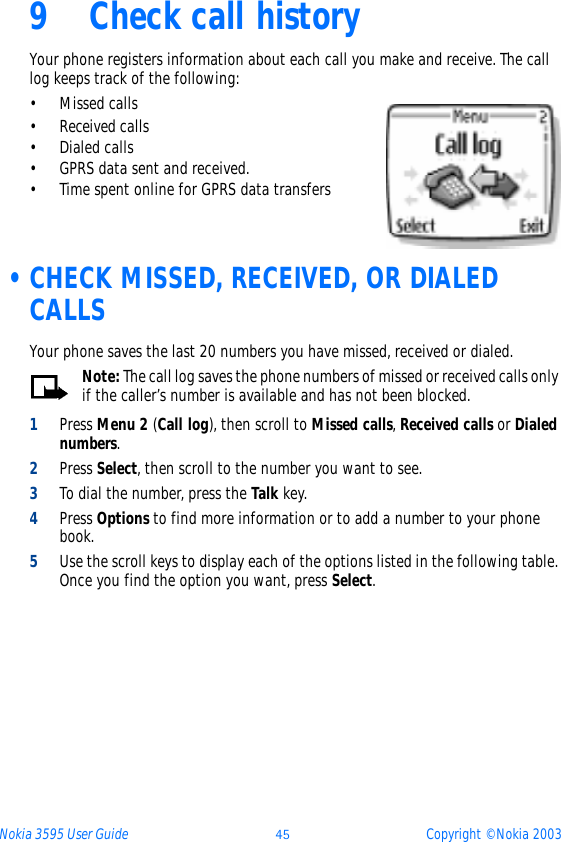 Nokia 3595 User Guide ýþ Copyright © Nokia 20039 Check call historyYour phone registers information about each call you make and receive. The call log keeps track of the following:• Missed calls• Received calls• Dialed calls• GPRS data sent and received.• Time spent online for GPRS data transfers •CHECK MISSED, RECEIVED, OR DIALED CALLSYour phone saves the last 20 numbers you have missed, received or dialed.Note: The call log saves the phone numbers of missed or received calls only if the caller’s number is available and has not been blocked. 1Press Menu 2 (Call log), then scroll to Missed calls, Received calls or Dialed numbers.2Press Select, then scroll to the number you want to see.3To dial the number, press the Talk key.4Press Options to find more information or to add a number to your phone book. 5Use the scroll keys to display each of the options listed in the following table. Once you find the option you want, press Select.