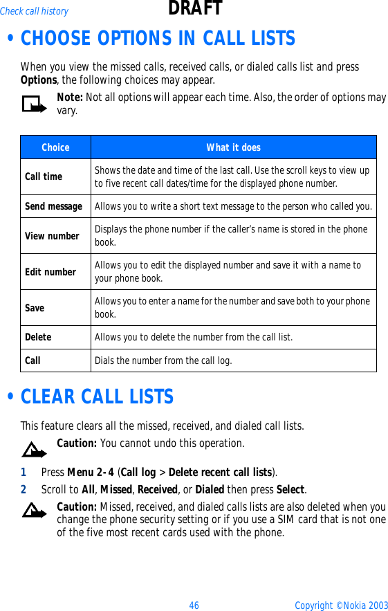 46 Copyright © Nokia 2003Check call history DRAFT •CHOOSE OPTIONS IN CALL LISTSWhen you view the missed calls, received calls, or dialed calls list and press Options, the following choices may appear.  Note: Not all options will appear each time. Also, the order of options may vary.    •CLEAR CALL LISTSThis feature clears all the missed, received, and dialed call lists.Caution: You cannot undo this operation.1Press Menu 2-4 (Call log &gt; Delete recent call lists).2Scroll to All, Missed, Received, or Dialed then press Select.Caution: Missed, received, and dialed calls lists are also deleted when you change the phone security setting or if you use a SIM card that is not one of the five most recent cards used with the phone.Choice What it doesCall time Shows the date and time of the last call. Use the scroll keys to view up to five recent call dates/time for the displayed phone number.Send message Allows you to write a short text message to the person who called you.View number Displays the phone number if the caller’s name is stored in the phone book.Edit number Allows you to edit the displayed number and save it with a name to your phone book.Save Allows you to enter a name for the number and save both to your phone book.Delete Allows you to delete the number from the call list.Call Dials the number from the call log.