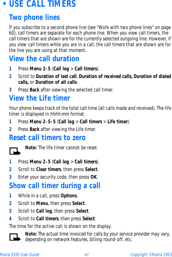 Nokia 3595 User Guide ýþ Copyright © Nokia 2003 •USE CALL TIMERSTwo phone linesIf you subscribe to a second phone line (see “Work with two phone lines” on page 60), call timers are separate for each phone line. When you view call timers, the call timers that are shown are for the currently selected outgoing line. However, if you view call timers while you are in a call, the call timers that are shown are for the line you are using at that moment.View the call duration1Press Menu 2-5 (Call log &gt; Call timers).2Scroll to Duration of last call, Duration of received calls, Duration of dialed calls, or Duration of all calls. 3Press Back after viewing the selected call timer.View the Life timerYour phone keeps track of the total call time (all calls made and received). The life timer is displayed in hhhh:mm format.1Press Menu 2-5-5 (Call log &gt; Call timers &gt; Life timer).2Press Back after viewing the Life timer.Reset call timers to zeroNote: The life timer cannot be reset.1Press Menu 2-5 (Call log &gt; Call timers).2Scroll to Clear timers, then press Select.3Enter your security code, then press OK.Show call timer during a call1While in a call, press Options.2Scroll to Menu, then press Select.3Scroll to Call log, then press Select.4Scroll to Call timers, then press Select.The time for the active call is shown on the display.Note: The actual time invoiced for calls by your service provider may vary, depending on network features, billing round-off, etc.