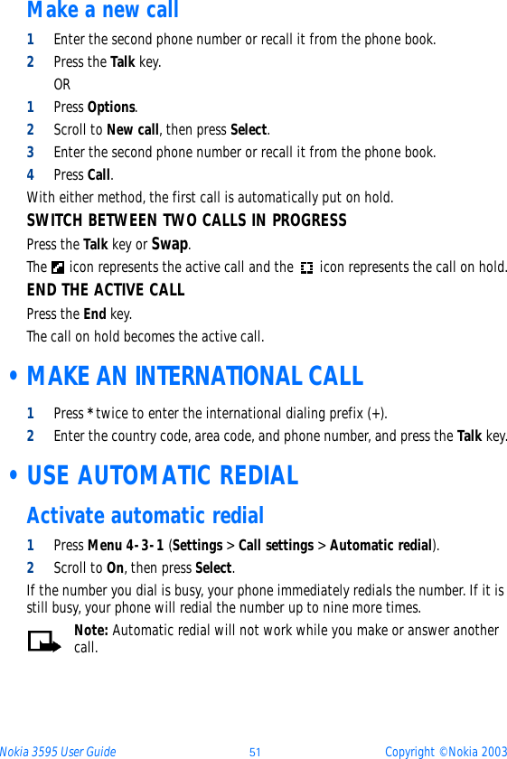 Nokia 3595 User Guide þý Copyright © Nokia 2003Make a new call1Enter the second phone number or recall it from the phone book.2Press the Talk key.OR1Press Options.2Scroll to New call, then press Select.3Enter the second phone number or recall it from the phone book.4Press Call.With either method, the first call is automatically put on hold.SWITCH BETWEEN TWO CALLS IN PROGRESSPress the Talk key or Swap.The   icon represents the active call and the  icon represents the call on hold.END THE ACTIVE CALLPress the End key.The call on hold becomes the active call. • MAKE AN INTERNATIONAL CALL1Press * twice to enter the international dialing prefix (+).2Enter the country code, area code, and phone number, and press the Talk key. •USE AUTOMATIC REDIALActivate automatic redial1Press Menu 4-3-1 (Settings &gt; Call settings &gt; Automatic redial).2Scroll to On, then press Select.If the number you dial is busy, your phone immediately redials the number. If it is still busy, your phone will redial the number up to nine more times.Note: Automatic redial will not work while you make or answer another call.