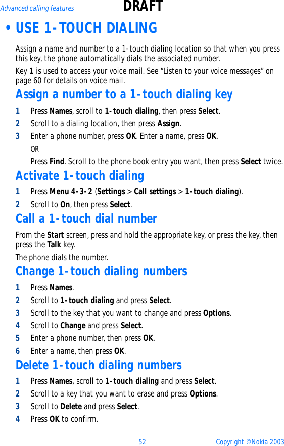 52 Copyright © Nokia 2003Advanced calling features DRAFT •USE 1-TOUCH DIALING  Assign a name and number to a 1-touch dialing location so that when you press this key, the phone automatically dials the associated number.Key 1 is used to access your voice mail. See “Listen to your voice messages” on page 60 for details on voice mail.Assign a number to a 1-touch dialing key 1Press Names, scroll to 1-touch dialing, then press Select.2Scroll to a dialing location, then press Assign.3Enter a phone number, press OK. Enter a name, press OK.ORPress Find. Scroll to the phone book entry you want, then press Select twice.Activate 1-touch dialing1Press Menu 4-3-2 (Settings &gt; Call settings &gt; 1-touch dialing).2Scroll to On, then press Select.Call a 1-touch dial numberFrom the Start screen, press and hold the appropriate key, or press the key, then press the Talk key.The phone dials the number.Change 1-touch dialing numbers1Press Names.2Scroll to 1-touch dialing and press Select.3Scroll to the key that you want to change and press Options.4Scroll to Change and press Select. 5Enter a phone number, then press OK.6Enter a name, then press OK.Delete 1-touch dialing numbers1Press Names, scroll to 1-touch dialing and press Select.2Scroll to a key that you want to erase and press Options.3Scroll to Delete and press Select.4Press OK to confirm.