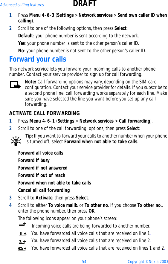 54 Copyright © Nokia 2003Advanced calling features DRAFT1Press Menu 4-6-3 (Settings &gt; Network services &gt; Send own caller ID when calling).2Scroll to one of the following options, then press Select:Default: your phone number is sent according to the network. Yes: your phone number is sent to the other person’s caller ID.No: your phone number is not sent to the other person’s caller ID.Forward your callsThis network service lets you forward your incoming calls to another phone number. Contact your service provider to sign up for call forwarding.Note: Call forwarding options may vary, depending on the SIM card configuration. Contact your service provider for details. If you subscribe to a second phone line, call forwarding works separately for each line. Make sure you have selected the line you want before you set up any call forwarding.ACTIVATE CALL FORWARDING1Press Menu 4-6-1 (Settings &gt; Network services &gt; Call forwarding).2Scroll to one of the call forwarding  options, then press Select:Tip: If you want to forward your calls to another number when your phone is turned off, select Forward when not able to take calls.Forward all voice callsForward if busyForward if not answeredForward if out of reachForward when not able to take callsCancel all call forwarding3Scroll to Activate, then press Select.4Scroll to either To voice mailb. or To other no. If you choose To other no., enter the phone number, then press OK. The following icons appear on your phone’s screen:    Incoming voice calls are being forwarded to another number. You have forwarded all voice calls that are received on line 1.You have forwarded all voice calls that are received on line 2.You have forwarded all voice calls that are received on lines 1 and 2.