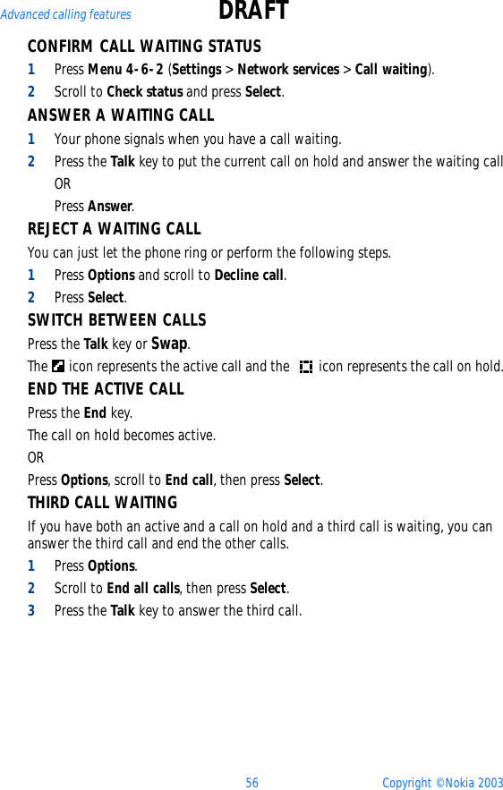 56 Copyright © Nokia 2003Advanced calling features DRAFTCONFIRM CALL WAITING STATUS1Press Menu 4-6-2 (Settings &gt; Network services &gt; Call waiting).2Scroll to Check status and press Select.ANSWER A WAITING CALL1Your phone signals when you have a call waiting.2Press the Talk key to put the current call on hold and answer the waiting callORPress Answer.REJECT A WAITING CALLYou can just let the phone ring or perform the following steps.1Press Options and scroll to Decline call.2Press Select.SWITCH BETWEEN CALLSPress the Talk key or Swap.The   icon represents the active call and the   icon represents the call on hold.END THE ACTIVE CALLPress the End key. The call on hold becomes active. ORPress Options, scroll to End call, then press Select.THIRD CALL WAITINGIf you have both an active and a call on hold and a third call is waiting, you can answer the third call and end the other calls.1Press Options.2Scroll to End all calls, then press Select.3Press the Talk key to answer the third call.