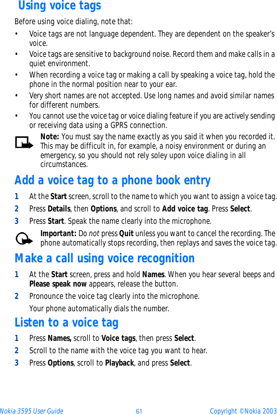 Nokia 3595 User Guide ýþ Copyright © Nokia 2003 Using voice tagsBefore using voice dialing, note that:• Voice tags are not language dependent. They are dependent on the speaker’s voice.• Voice tags are sensitive to background noise. Record them and make calls in a quiet environment.• When recording a voice tag or making a call by speaking a voice tag, hold the phone in the normal position near to your ear.• Very short names are not accepted. Use long names and avoid similar names for different numbers.• You cannot use the voice tag or voice dialing feature if you are actively sending or receiving data using a GPRS connection.Note: You must say the name exactly as you said it when you recorded it. This may be difficult in, for example, a noisy environment or during an emergency, so you should not rely soley upon voice dialing in all circumstances.Add a voice tag to a phone book entry1At the Start screen, scroll to the name to which you want to assign a voice tag.2Press Details, then Options, and scroll to Add voice tag. Press Select.3Press Start. Speak the name clearly into the microphone.Important: Do not press Quit unless you want to cancel the recording. The phone automatically stops recording, then replays and saves the voice tag.Make a call using voice recognition1At the Start screen, press and hold Names. When you hear several beeps and Please speak now appears, release the button.2Pronounce the voice tag clearly into the microphone. Your phone automatically dials the number.Listen to a voice tag1Press Names, scroll to Voice tags, then press Select.2Scroll to the name with the voice tag you want to hear.3Press Options, scroll to Playback, and press Select.