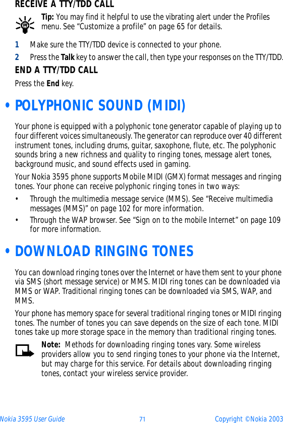 Nokia 3595 User Guide ýþ Copyright © Nokia 2003RECEIVE A TTY/TDD CALLTip: You may find it helpful to use the vibrating alert under the Profiles menu. See “Customize a profile” on page 65 for details.1Make sure the TTY/TDD device is connected to your phone.2Press the Talk key to answer the call, then type your responses on the TTY/TDD.END A TTY/TDD CALLPress the End key. •POLYPHONIC SOUND (MIDI)Your phone is equipped with a polyphonic tone generator capable of playing up to four different voices simultaneously. The generator can reproduce over 40 different instrument tones, including drums, guitar, saxophone, flute, etc. The polyphonic sounds bring a new richness and quality to ringing tones, message alert tones, background music, and sound effects used in gaming.Your Nokia 3595 phone supports Mobile MIDI (GMX) format messages and ringing tones. Your phone can receive polyphonic ringing tones in two ways:• Through the multimedia message service (MMS). See “Receive multimedia messages (MMS)” on page 102 for more information.• Through the WAP browser. See “Sign on to the mobile Internet” on page 109 for more information. •DOWNLOAD RINGING TONESYou can download ringing tones over the Internet or have them sent to your phone via SMS (short message service) or MMS. MIDI ring tones can be downloaded via MMS or WAP. Traditional ringing tones can be downloaded via SMS, WAP, and MMS. Your phone has memory space for several traditional ringing tones or MIDI ringing tones. The number of tones you can save depends on the size of each tone. MIDI tones take up more storage space in the memory than traditional ringing tones.Note:  Methods for downloading ringing tones vary. Some wireless providers allow you to send ringing tones to your phone via the Internet, but may charge for this service. For details about downloading ringing tones, contact your wireless service provider.