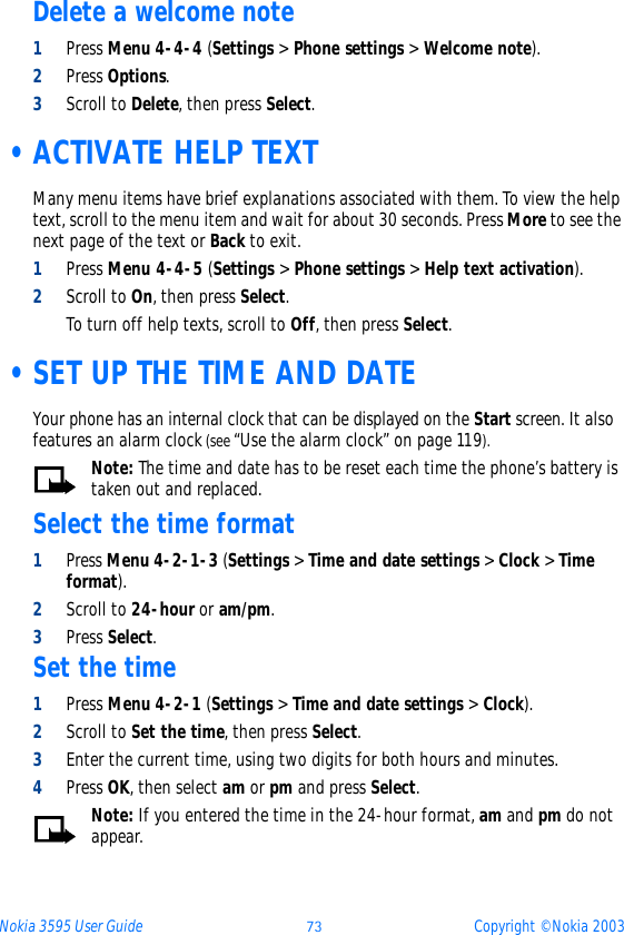 Nokia 3595 User Guide ýþ Copyright © Nokia 2003Delete a welcome note1Press Menu 4-4-4 (Settings &gt; Phone settings &gt; Welcome note).2Press Options.3Scroll to Delete, then press Select. •ACTIVATE HELP TEXTMany menu items have brief explanations associated with them. To view the help text, scroll to the menu item and wait for about 30 seconds. Press More to see the next page of the text or Back to exit.1Press Menu 4-4-5 (Settings &gt; Phone settings &gt; Help text activation).2Scroll to On, then press Select.To turn off help texts, scroll to Off, then press Select. •SET UP THE TIME AND DATEYour phone has an internal clock that can be displayed on the Start screen. It also features an alarm clock (see “Use the alarm clock” on page 119).Note: The time and date has to be reset each time the phone’s battery is taken out and replaced.Select the time format1Press Menu 4-2-1-3 (Settings &gt; Time and date settings &gt; Clock &gt; Time format). 2Scroll to 24-hour or am/pm.3Press Select.Set the time1Press Menu 4-2-1 (Settings &gt; Time and date settings &gt; Clock).2Scroll to Set the time, then press Select.3Enter the current time, using two digits for both hours and minutes.4Press OK, then select am or pm and press Select.Note: If you entered the time in the 24-hour format, am and pm do not appear.