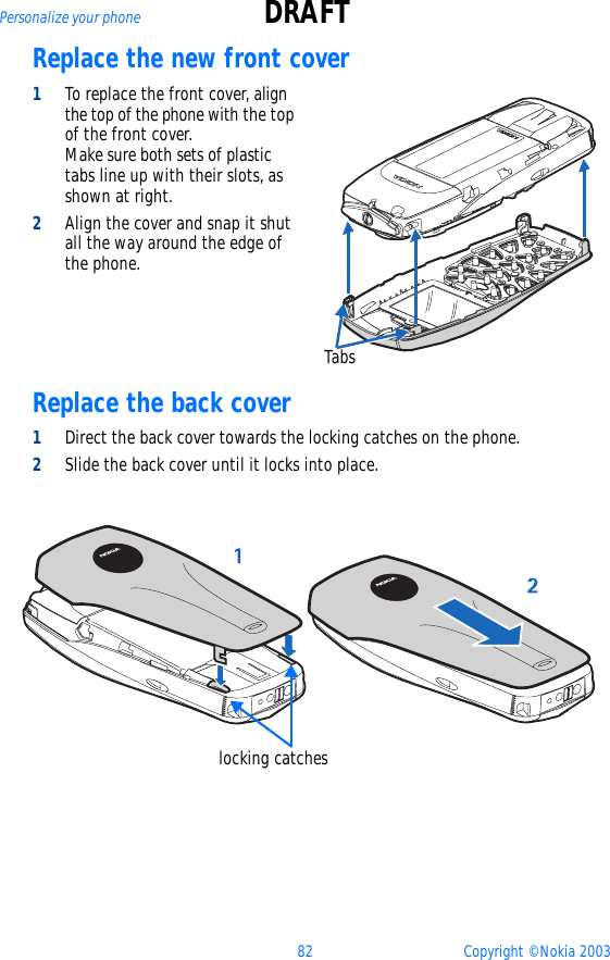 82 Copyright © Nokia 2003Personalize your phone DRAFTReplace the new front cover1To replace the front cover, align the top of the phone with the top of the front cover.   Make sure both sets of plastic tabs line up with their slots, as shown at right. 2Align the cover and snap it shut all the way around the edge of the phone.Replace the back cover1Direct the back cover towards the locking catches on the phone.2Slide the back cover until it locks into place. Tabslocking catches