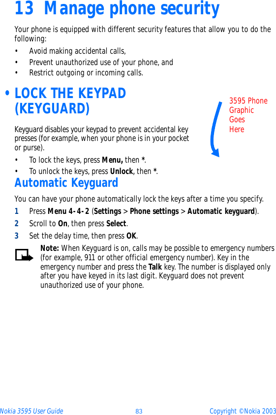 Nokia 3595 User Guide ýþ Copyright © Nokia 200313 Manage phone securityYour phone is equipped with different security features that allow you to do the following:• Avoid making accidental calls,• Prevent unauthorized use of your phone, and • Restrict outgoing or incoming calls.  •LOCK THE KEYPAD (KEYGUARD)Keyguard disables your keypad to prevent accidental key presses (for example, when your phone is in your pocket or purse).• To lock the keys, press Menu, then *.• To unlock the keys, press Unlock, then *.Automatic KeyguardYou can have your phone automatically lock the keys after a time you specify.1Press Menu 4-4-2 (Settings &gt; Phone settings &gt; Automatic keyguard).2Scroll to On, then press Select.3Set the delay time, then press OK.Note: When Keyguard is on, calls may be possible to emergency numbers (for example, 911 or other official emergency number). Key in the emergency number and press the Talk key. The number is displayed only after you have keyed in its last digit. Keyguard does not prevent unauthorized use of your phone.3595 PhoneGraphic Goes Here