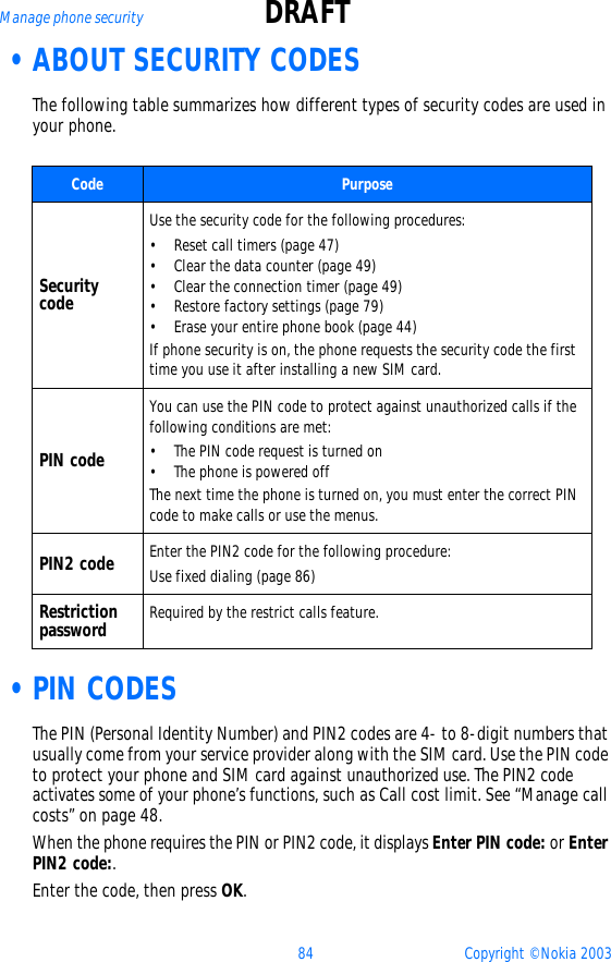 84 Copyright © Nokia 2003Manage phone security DRAFT •ABOUT SECURITY CODESThe following table summarizes how different types of security codes are used in your phone. •PIN CODESThe PIN (Personal Identity Number) and PIN2 codes are 4- to 8-digit numbers that usually come from your service provider along with the SIM card. Use the PIN code to protect your phone and SIM card against unauthorized use. The PIN2 code activates some of your phone’s functions, such as Call cost limit. See “Manage call costs” on page 48. When the phone requires the PIN or PIN2 code, it displays Enter PIN code: or Enter PIN2 code:. Enter the code, then press OK.Code PurposeSecurity codeUse the security code for the following procedures:• Reset call timers (page 47)• Clear the data counter (page 49)• Clear the connection timer (page 49)• Restore factory settings (page 79)• Erase your entire phone book (page 44)If phone security is on, the phone requests the security code the first time you use it after installing a new SIM card.PIN codeYou can use the PIN code to protect against unauthorized calls if the following conditions are met:• The PIN code request is turned on• The phone is powered offThe next time the phone is turned on, you must enter the correct PIN code to make calls or use the menus.PIN2 code Enter the PIN2 code for the following procedure:Use fixed dialing (page 86)Restriction password Required by the restrict calls feature.