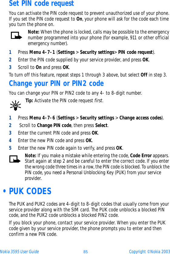 Nokia 3595 User Guide ýþ Copyright © Nokia 2003Set PIN code requestYou can activate the PIN code request to prevent unauthorized use of your phone. If you set the PIN code request to On, your phone will ask for the code each time you turn the phone on. Note: When the phone is locked, calls may be possible to the emergency number programmed into your phone (for example, 911 or other official emergency number).1Press Menu 4-7-1 (Settings &gt; Security settings&gt; PIN code request).2Enter the PIN code supplied by your service provider, and press OK.3Scroll to On and press OK.To turn off this feature, repeat steps 1 through 3 above, but select Off in step 3.Change your PIN or PIN2 codeYou can change your PIN or PIN2 code to any 4- to 8-digit number.Tip: Activate the PIN code request first. 1Press Menu 4-7-6 (Settings &gt; Security settings &gt; Change access codes).2 Scroll to Change PIN code, then press Select.3Enter the current PIN code and press OK.4Enter the new PIN code and press OK.5Enter the new PIN code again to verify, and press OK.Note: If you make a mistake while entering the code, Code Error appears. Start again at step 2 and be careful to enter the correct code. If you enter the wrong code three times in a row, the PIN code is blocked. To unblock the PIN code, you need a Personal Unblocking Key (PUK) from your service provider. •PUK CODESThe PUK and PUK2 codes are 4-digit to 8-digit codes that usually come from your service provider along with the SIM card. The PUK code unblocks a blocked PIN code, and the PUK2 code unblocks a blocked PIN2 code.If you block your phone, contact your service provider. When you enter the PUK code given by your service provider, the phone prompts you to enter and then confirm a new PIN code. 
