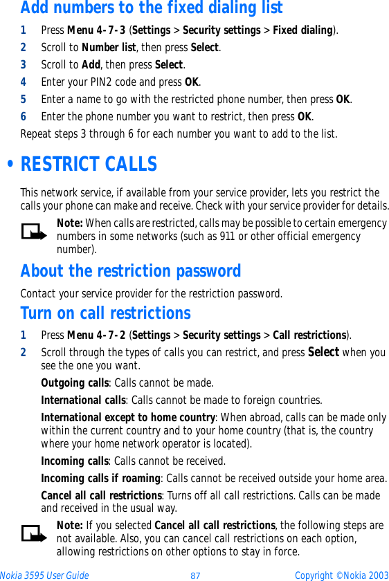 Nokia 3595 User Guide ýþ Copyright © Nokia 2003Add numbers to the fixed dialing list1Press Menu 4-7-3 (Settings &gt; Security settings &gt; Fixed dialing).2Scroll to Number list, then press Select.3Scroll to Add, then press Select.4Enter your PIN2 code and press OK.5Enter a name to go with the restricted phone number, then press OK.6Enter the phone number you want to restrict, then press OK. Repeat steps 3 through 6 for each number you want to add to the list. •RESTRICT CALLSThis network service, if available from your service provider, lets you restrict the calls your phone can make and receive. Check with your service provider for details.Note: When calls are restricted, calls may be possible to certain emergency numbers in some networks (such as 911 or other official emergency number).About the restriction passwordContact your service provider for the restriction password.Turn on call restrictions1Press Menu 4-7-2 (Settings &gt; Security settings &gt; Call restrictions).2Scroll through the types of calls you can restrict, and press Select when you see the one you want.Outgoing calls: Calls cannot be made.International calls: Calls cannot be made to foreign countries.International except to home country: When abroad, calls can be made only within the current country and to your home country (that is, the country where your home network operator is located).Incoming calls: Calls cannot be received.Incoming calls if roaming: Calls cannot be received outside your home area.Cancel all call restrictions: Turns off all call restrictions. Calls can be made and received in the usual way.Note: If you selected Cancel all call restrictions, the following steps are not available. Also, you can cancel call restrictions on each option, allowing restrictions on other options to stay in force.