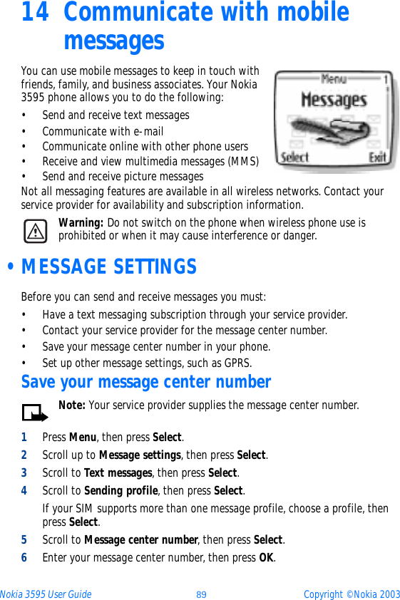 Nokia 3595 User Guide ýþ Copyright © Nokia 200314 Communicate with mobile messages You can use mobile messages to keep in touch with friends, family, and business associates. Your Nokia 3595 phone allows you to do the following:• Send and receive text messages• Communicate with e-mail• Communicate online with other phone users• Receive and view multimedia messages (MMS) • Send and receive picture messagesNot all messaging features are available in all wireless networks. Contact your service provider for availability and subscription information.Warning: Do not switch on the phone when wireless phone use is prohibited or when it may cause interference or danger. •MESSAGE SETTINGSBefore you can send and receive messages you must:• Have a text messaging subscription through your service provider.• Contact your service provider for the message center number.• Save your message center number in your phone.• Set up other message settings, such as GPRS.Save your message center numberNote: Your service provider supplies the message center number.1Press Menu, then press Select.2Scroll up to Message settings, then press Select. 3Scroll to Text messages, then press Select. 4Scroll to Sending profile, then press Select.If your SIM supports more than one message profile, choose a profile, then press Select.5Scroll to Message center number, then press Select.6Enter your message center number, then press OK.