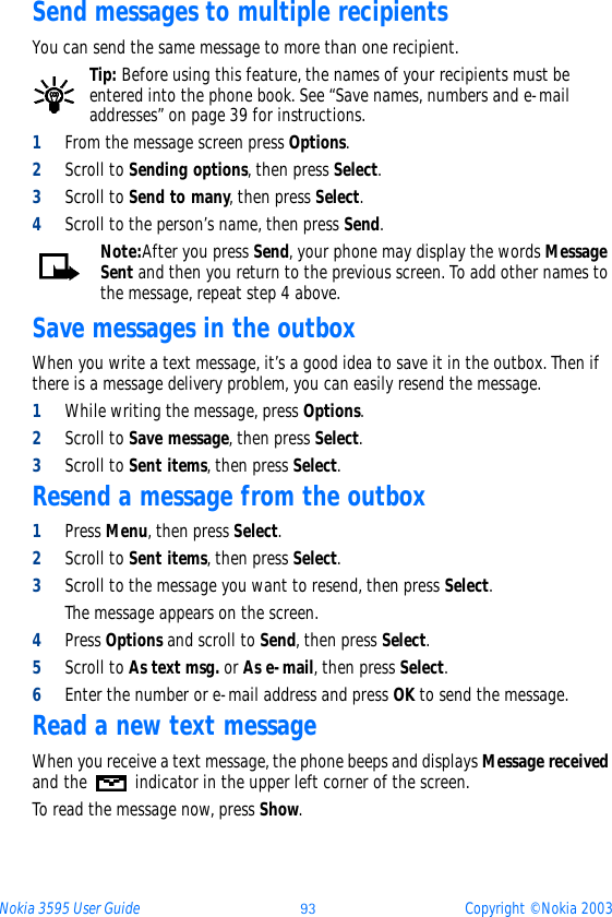 Nokia 3595 User Guide ýþ Copyright © Nokia 2003Send messages to multiple recipientsYou can send the same message to more than one recipient.Tip: Before using this feature, the names of your recipients must be entered into the phone book. See “Save names, numbers and e-mail addresses” on page 39 for instructions.1From the message screen press Options.2Scroll to Sending options, then press Select.3Scroll to Send to many, then press Select.4Scroll to the person’s name, then press Send.Note:After you press Send, your phone may display the words Message Sent and then you return to the previous screen. To add other names to the message, repeat step 4 above.Save messages in the outboxWhen you write a text message, it’s a good idea to save it in the outbox. Then if there is a message delivery problem, you can easily resend the message.1While writing the message, press Options.2Scroll to Save message, then press Select.3Scroll to Sent items, then press Select.Resend a message from the outbox1Press Menu, then press Select.2Scroll to Sent items, then press Select. 3Scroll to the message you want to resend, then press Select.The message appears on the screen.4Press Options and scroll to Send, then press Select.5Scroll to As text msg. or As e-mail, then press Select.6Enter the number or e-mail address and press OK to send the message.Read a new text message When you receive a text message, the phone beeps and displays Message received and the   indicator in the upper left corner of the screen.To read the message now, press Show. 