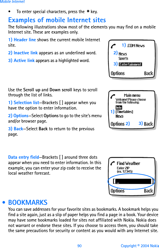 90 Copyright © 2004 NokiaMobile Internet• To enter special characters, press the * key.Examples of mobile Internet sitesThe following illustrations show most of the elements you may find on a mobile Internet site. These are examples only.1) Header line shows the current mobile Internet site.2) Inactive link appears as an underlined word.3) Active link appears as a highlighted word.Use the Scroll up and Down scroll keys to scroll through the list of links.1) Selection list—Brackets [ ] appear when you have the option to enter information. 2) Options—Select Options to go to the site’s menu and/or browser page.3) Back—Select Back to return to the previous page.Data entry field—Brackets [ ] around three dots appear when you need to enter information. In this example, you can enter your zip code to receive the local weather forecast.  • BOOKMARKSYou can save addresses for your favorite sites as bookmarks. A bookmark helps you find a site again, just as a slip of paper helps you find a page in a book. Your device may have some bookmarks loaded for sites not affiliated with Nokia. Nokia does not warrant or endorse these sites. If you choose to access them, you should take the same precautions for security or content as you would with any Internet site.1)2)3)1)2) 3)