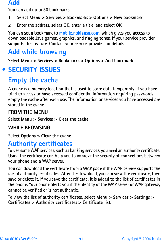 Nokia 6010 User Guide  91 Copyright © 2004 NokiaAddYou can add up to 30 bookmarks.1Select Menu &gt; Services &gt; Bookmarks &gt; Options &gt; New bookmark.2Enter the address, select OK, enter a title, and select OK.You can set a bookmark to mobile.nokiausa.com, which gives you access to downloadable Java games, graphics, and ringing tones, if your service provider supports this feature. Contact your service provider for details.Add while browsing Select Menu &gt; Services &gt; Bookmarks &gt; Options &gt; Add bookmark. • SECURITY ISSUESEmpty the cacheA cache is a memory location that is used to store data temporarily. If you have tried to access or have accessed confidential information requiring passwords, empty the cache after each use. The information or services you have accessed are stored in the cache. FROM THE MENUSelect Menu &gt; Services &gt; Clear the cache.WHILE BROWSINGSelect Options &gt; Clear the cache.Authority certificatesTo use some WAP services, such as banking services, you need an authority certificate. Using the certificate can help you to improve the security of connections between your phone and a WAP server.You can download the certificate from a WAP page if the WAP service supports the use of authority certificates. After the download, you can view the certificate, then save or delete it. If you save the certificate, it is added to the list of certificates in the phone. Your phone alerts you if the identity of the WAP server or WAP gateway cannot be verified or is not authentic.To view the list of authority certificates, select Menu &gt; Services &gt; Settings &gt; Certificates &gt; Authority certificates &gt; Certificate list. 