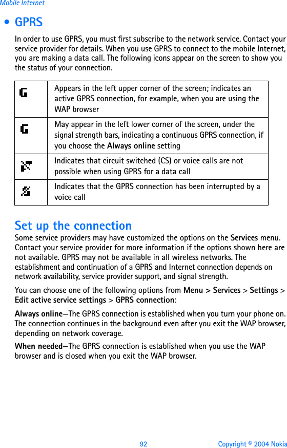 92 Copyright © 2004 NokiaMobile Internet • GPRSIn order to use GPRS, you must first subscribe to the network service. Contact your service provider for details. When you use GPRS to connect to the mobile Internet, you are making a data call. The following icons appear on the screen to show you the status of your connection.              Set up the connectionSome service providers may have customized the options on the Services menu. Contact your service provider for more information if the options shown here are not available. GPRS may not be available in all wireless networks. The establishment and continuation of a GPRS and Internet connection depends on network availability, service provider support, and signal strength.You can choose one of the following options from Menu &gt; Services &gt; Settings &gt; Edit active service settings &gt; GPRS connection:Always online—The GPRS connection is established when you turn your phone on. The connection continues in the background even after you exit the WAP browser, depending on network coverage.When needed—The GPRS connection is established when you use the WAP browser and is closed when you exit the WAP browser.    Appears in the left upper corner of the screen; indicates an active GPRS connection, for example, when you are using the WAP browserMay appear in the left lower corner of the screen, under the signal strength bars, indicating a continuous GPRS connection, if you choose the Always online settingIndicates that circuit switched (CS) or voice calls are not possible when using GPRS for a data callIndicates that the GPRS connection has been interrupted by a voice call