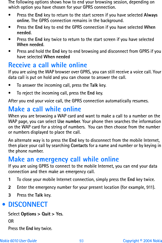 Nokia 6010 User Guide  93 Copyright © 2004 NokiaThe following options shows how to end your browsing session, depending on which option you have chosen for your GPRS connection. •Press the End key to return to the start screen if you have selected Always online. The GPRS connection remains in the background.•Press the End key to end the GPRS connection if you have selected When needed.•Press the End key twice to return to the start screen if you have selected When needed.• Press and hold the End key to end browsing and disconnect from GPRS if you have selected When neededReceive a call while onlineIf you are using the WAP browser over GPRS, you can still receive a voice call. Your data call is put on hold and you can choose to answer the call.• To answer the incoming call, press the Talk key. • To reject the incoming call, press the End key.After you end your voice call, the GPRS connection automatically resumes.Make a call while onlineWhen you are browsing a WAP card and want to make a call to a number on the WAP page, you can select Use number. Your phone then searches the information on the WAP card for a string of numbers.  You can then choose from the number or numbers displayed to place the call.An alternate way is to press the End key to disconnect from the mobile Internet, then place your call by searching Contacts for a name and number or by keying in the phone number.Make an emergency call while onlineIf you are using GPRS to connect to the mobile Internet, you can end your data connection and then make an emergency call.  1To close your mobile Internet connection, simply press the End key twice.2Enter the emergency number for your present location (for example, 911).3Press the Talk key. • DISCONNECTSelect Options &gt; Quit &gt; Yes.ORPress the End key twice.