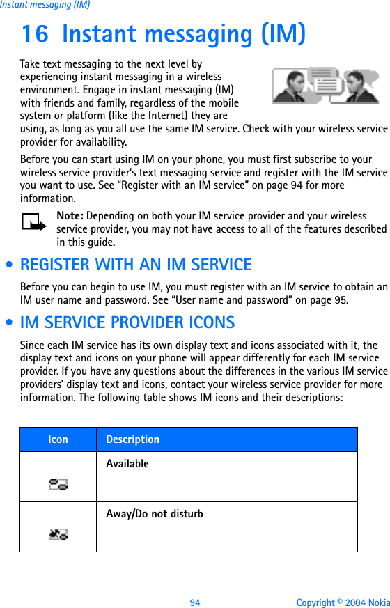 94 Copyright © 2004 NokiaInstant messaging (IM)16 Instant messaging (IM)Take text messaging to the next level by experiencing instant messaging in a wireless environment. Engage in instant messaging (IM) with friends and family, regardless of the mobile system or platform (like the Internet) they are using, as long as you all use the same IM service. Check with your wireless service provider for availability. Before you can start using IM on your phone, you must first subscribe to your wireless service provider’s text messaging service and register with the IM service you want to use. See “Register with an IM service” on page 94 for more information. Note: Depending on both your IM service provider and your wireless service provider, you may not have access to all of the features described in this guide.  • REGISTER WITH AN IM SERVICEBefore you can begin to use IM, you must register with an IM service to obtain an IM user name and password. See “User name and password” on page 95.  • IM SERVICE PROVIDER ICONSSince each IM service has its own display text and icons associated with it, the display text and icons on your phone will appear differently for each IM service provider. If you have any questions about the differences in the various IM service providers’ display text and icons, contact your wireless service provider for more information. The following table shows IM icons and their descriptions:Icon  DescriptionAvailableAway/Do not disturb