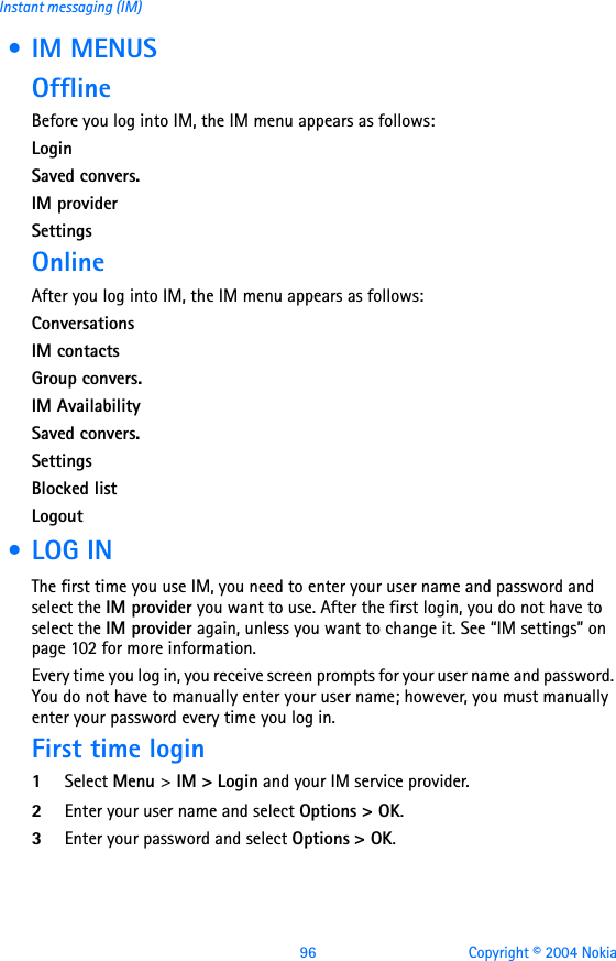 96 Copyright © 2004 NokiaInstant messaging (IM) • IM MENUSOfflineBefore you log into IM, the IM menu appears as follows:LoginSaved convers.IM providerSettingsOnlineAfter you log into IM, the IM menu appears as follows:ConversationsIM contactsGroup convers.IM AvailabilitySaved convers.SettingsBlocked listLogout •LOG INThe first time you use IM, you need to enter your user name and password and select the IM provider you want to use. After the first login, you do not have to select the IM provider again, unless you want to change it. See “IM settings” on page 102 for more information.Every time you log in, you receive screen prompts for your user name and password. You do not have to manually enter your user name; however, you must manually enter your password every time you log in. First time login1Select Menu &gt; IM &gt; Login and your IM service provider.2Enter your user name and select Options &gt; OK.3Enter your password and select Options &gt; OK.