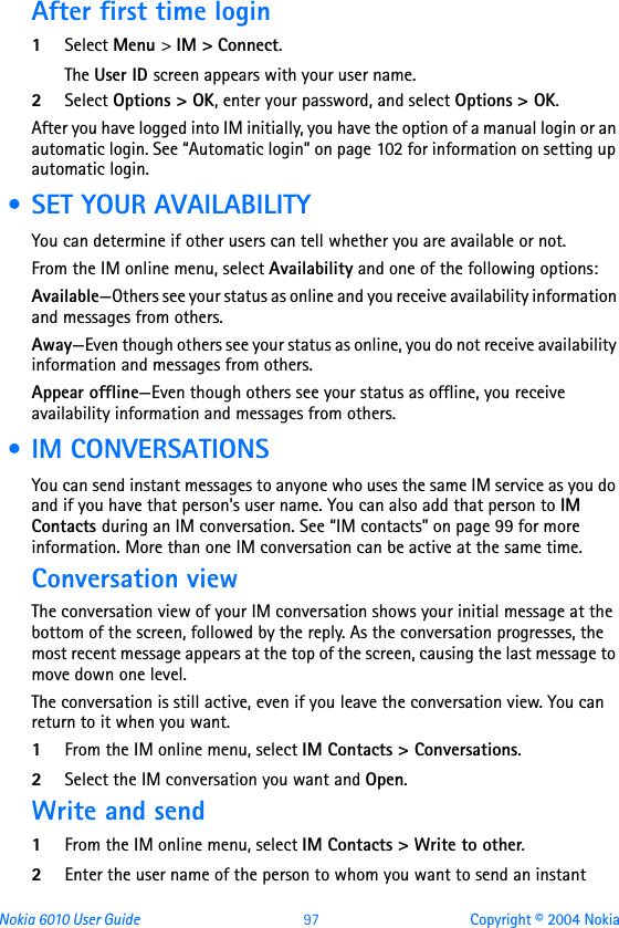 Nokia 6010 User Guide  97 Copyright © 2004 NokiaAfter first time login1Select Menu &gt; IM &gt; Connect.The User ID screen appears with your user name.2Select Options &gt; OK, enter your password, and select Options &gt; OK.After you have logged into IM initially, you have the option of a manual login or an automatic login. See “Automatic login” on page 102 for information on setting up automatic login. • SET YOUR AVAILABILITYYou can determine if other users can tell whether you are available or not. From the IM online menu, select Availability and one of the following options:Available—Others see your status as online and you receive availability information and messages from others.Away—Even though others see your status as online, you do not receive availability information and messages from others.Appear offline—Even though others see your status as offline, you receive availability information and messages from others. • IM CONVERSATIONSYou can send instant messages to anyone who uses the same IM service as you do and if you have that person’s user name. You can also add that person to IM Contacts during an IM conversation. See “IM contacts” on page 99 for more information. More than one IM conversation can be active at the same time.Conversation viewThe conversation view of your IM conversation shows your initial message at the bottom of the screen, followed by the reply. As the conversation progresses, the most recent message appears at the top of the screen, causing the last message to move down one level.The conversation is still active, even if you leave the conversation view. You can return to it when you want.1From the IM online menu, select IM Contacts &gt; Conversations.2Select the IM conversation you want and Open.Write and send1From the IM online menu, select IM Contacts &gt; Write to other.2Enter the user name of the person to whom you want to send an instant 