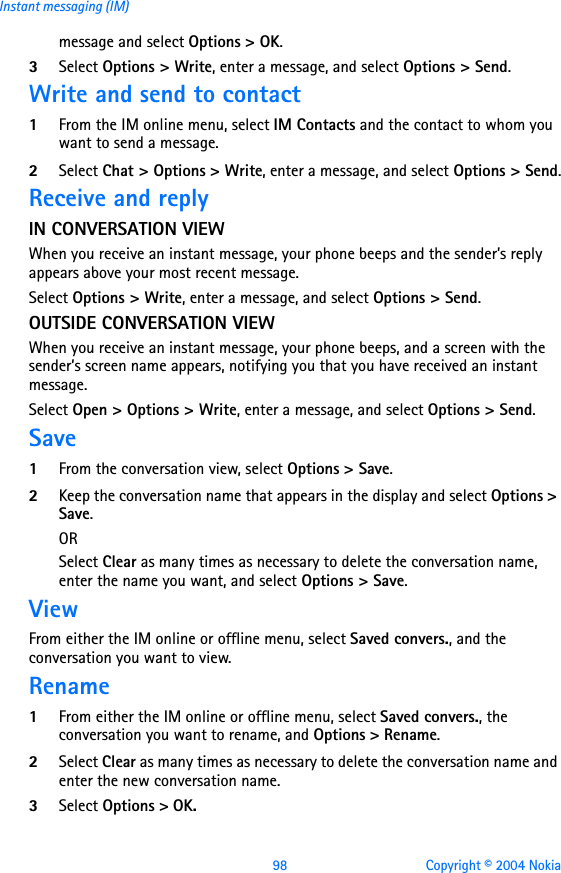 98 Copyright © 2004 NokiaInstant messaging (IM)message and select Options &gt; OK.3Select Options &gt; Write, enter a message, and select Options &gt; Send.Write and send to contact1From the IM online menu, select IM Contacts and the contact to whom you want to send a message.2Select Chat &gt; Options &gt; Write, enter a message, and select Options &gt; Send.Receive and reply IN CONVERSATION VIEWWhen you receive an instant message, your phone beeps and the sender’s reply appears above your most recent message.Select Options &gt; Write, enter a message, and select Options &gt; Send.OUTSIDE CONVERSATION VIEWWhen you receive an instant message, your phone beeps, and a screen with the sender’s screen name appears, notifying you that you have received an instant message.Select Open &gt; Options &gt; Write, enter a message, and select Options &gt; Send.Save1From the conversation view, select Options &gt; Save.2Keep the conversation name that appears in the display and select Options &gt; Save.ORSelect Clear as many times as necessary to delete the conversation name, enter the name you want, and select Options &gt; Save.ViewFrom either the IM online or offline menu, select Saved convers., and the conversation you want to view.Rename1From either the IM online or offline menu, select Saved convers., the conversation you want to rename, and Options &gt; Rename.2Select Clear as many times as necessary to delete the conversation name and enter the new conversation name.3Select Options &gt; OK.