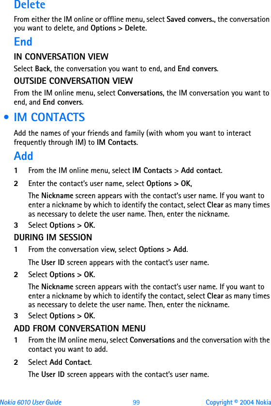 Nokia 6010 User Guide  99 Copyright © 2004 NokiaDeleteFrom either the IM online or offline menu, select Saved convers., the conversation you want to delete, and Options &gt; Delete.End IN CONVERSATION VIEWSelect Back, the conversation you want to end, and End convers.OUTSIDE CONVERSATION VIEWFrom the IM online menu, select Conversations, the IM conversation you want to end, and End convers. • IM CONTACTSAdd the names of your friends and family (with whom you want to interact frequently through IM) to IM Contacts. Add1From the IM online menu, select IM Contacts &gt; Add contact.2Enter the contact’s user name, select Options &gt; OK, The Nickname screen appears with the contact’s user name. If you want to enter a nickname by which to identify the contact, select Clear as many times as necessary to delete the user name. Then, enter the nickname.3Select Options &gt; OK.DURING IM SESSION1From the conversation view, select Options &gt; Add.The User ID screen appears with the contact’s user name.2Select Options &gt; OK.The Nickname screen appears with the contact’s user name. If you want to enter a nickname by which to identify the contact, select Clear as many times as necessary to delete the user name. Then, enter the nickname.3Select Options &gt; OK.ADD FROM CONVERSATION MENU1From the IM online menu, select Conversations and the conversation with the contact you want to add.2Select Add Contact.The User ID screen appears with the contact’s user name.