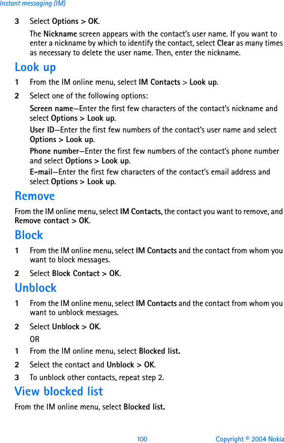 100 Copyright © 2004 NokiaInstant messaging (IM)3Select Options &gt; OK.The Nickname screen appears with the contact’s user name. If you want to enter a nickname by which to identify the contact, select Clear as many times as necessary to delete the user name. Then, enter the nickname.Look up1From the IM online menu, select IM Contacts &gt; Look up.2Select one of the following options:Screen name—Enter the first few characters of the contact’s nickname and select Options &gt; Look up.User ID—Enter the first few numbers of the contact’s user name and select Options &gt; Look up.Phone number—Enter the first few numbers of the contact’s phone number and select Options &gt; Look up.E-mail—Enter the first few characters of the contact’s email address and select Options &gt; Look up.RemoveFrom the IM online menu, select IM Contacts, the contact you want to remove, and Remove contact &gt; OK.Block1From the IM online menu, select IM Contacts and the contact from whom you want to block messages.2Select Block Contact &gt; OK.Unblock1From the IM online menu, select IM Contacts and the contact from whom you want to unblock messages.2Select Unblock &gt; OK.OR1From the IM online menu, select Blocked list.2Select the contact and Unblock &gt; OK.3To unblock other contacts, repeat step 2.View blocked listFrom the IM online menu, select Blocked list.