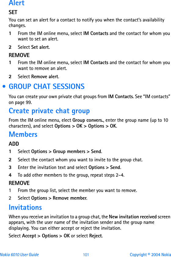 Nokia 6010 User Guide  101 Copyright © 2004 NokiaAlertSETYou can set an alert for a contact to notify you when the contact’s availability changes.1From the IM online menu, select IM Contacts and the contact for whom you want to set an alert.2Select Set alert.REMOVE1From the IM online menu, select IM Contacts and the contact for whom you want to remove an alert.2Select Remove alert. • GROUP CHAT SESSIONSYou can create your own private chat groups from IM Contacts. See “IM contacts” on page 99.Create private chat groupFrom the IM online menu, elect Group convers., enter the group name (up to 10 characters), and select Options &gt; OK &gt; Options &gt; OK.MembersADD1Select Options &gt; Group members &gt; Send.2Select the contact whom you want to invite to the group chat.3Enter the invitation text and select Options &gt; Send.4To add other members to the group, repeat steps 2–4.REMOVE1 From the group list, select the member you want to remove.2 Select Options &gt; Remove member.InvitationsWhen you receive an invitation to a group chat, the New invitation received screen appears, with the user name of the invitation sender and the group name displaying. You can either accept or reject the invitation.Select Accept &gt; Options &gt; OK or select Reject.